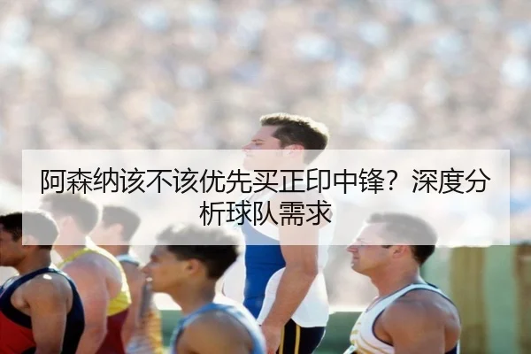 阿森纳该不该优先买正印中锋？深度分析球队需求