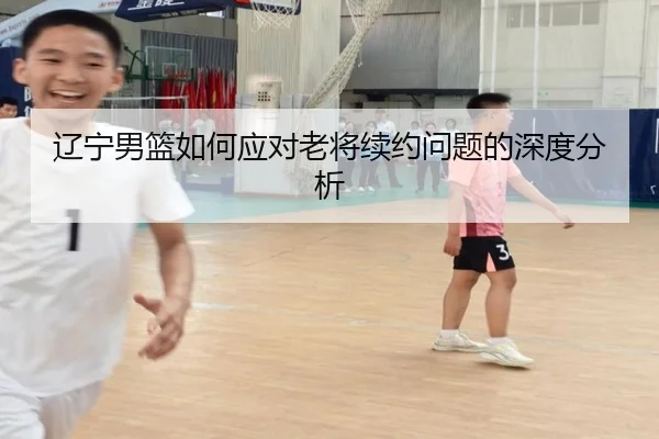 辽宁男篮如何应对老将续约问题的深度分析